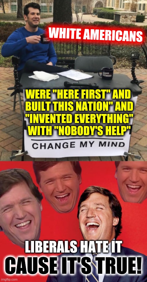 white history month NOW! | WHITE AMERICANS; WERE "HERE FIRST" AND 
BUILT THIS NATION" AND
"INVENTED EVERYTHING" WITH "NOBODY'S HELP"; LIBERALS HATE IT; CAUSE IT'S TRUE! | image tagged in conservative logic,inventions,rights,white nationalism,tucker carlson,change my mind | made w/ Imgflip meme maker