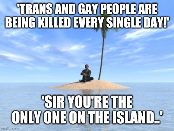 Desert island | 'TRANS AND GAY PEOPLE ARE BEING KILLED EVERY SINGLE DAY!'; 'SIR YOU'RE THE ONLY ONE ON THE ISLAND..' | image tagged in desert island | made w/ Imgflip meme maker