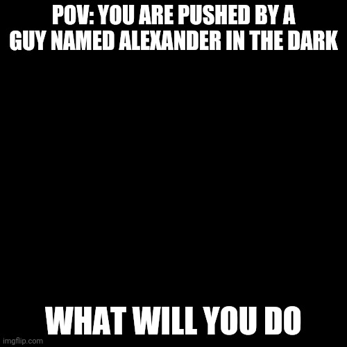 Blank Transparent Square | POV: YOU ARE PUSHED BY A GUY NAMED ALEXANDER IN THE DARK; WHAT WILL YOU DO | image tagged in memes,blank transparent square | made w/ Imgflip meme maker