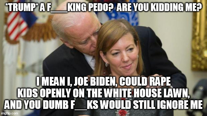 Creepy Joe Biden | *TRUMP* A F___KING PEDO?  ARE YOU KIDDING ME? I MEAN I, JOE BIDEN, COULD RAPE KIDS OPENLY ON THE WHITE HOUSE LAWN, AND YOU DUMB F__KS WOULD  | image tagged in creepy joe biden | made w/ Imgflip meme maker