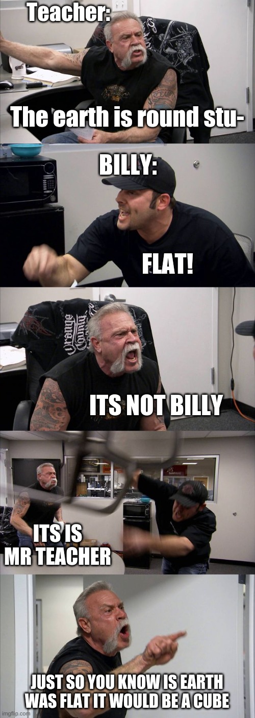 American Chopper Argument Meme | Teacher:; The earth is round stu-; BILLY:; FLAT! ITS NOT BILLY; ITS IS MR TEACHER; JUST SO YOU KNOW IS EARTH WAS FLAT IT WOULD BE A CUBE | image tagged in memes,american chopper argument | made w/ Imgflip meme maker