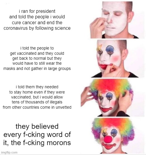 Clown Applying Makeup | i ran for president and told the people i would cure cancer and end the coronavirus by following science; i told the people to get vaccinated and they could get back to normal but they would have to still wear the masks and not gather in large groups; i told them they needed to stay home even if they were vaccinated, but i would allow tens of thousands of illegals from other countries come in unvetted; they believed every f-cking word of it, the f-cking morons | image tagged in memes,clown applying makeup | made w/ Imgflip meme maker