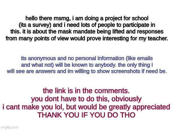 Please do, i need a good grade lol | hello there msmg, i am doing a project for school (its a survey) and i need lots of people to participate in this. it is about the mask mandate being lifted and responses from many points of view would prove interesting for my teacher. its anonymous and no personal information (like emails and what not) will be known to anybody. the only thing i will see are answers and im willing to show screenshots if need be. the link is in the comments. you dont have to do this, obviously i cant make you lol, but would be greatly appreciated
THANK YOU IF YOU DO THO | image tagged in blank white template | made w/ Imgflip meme maker