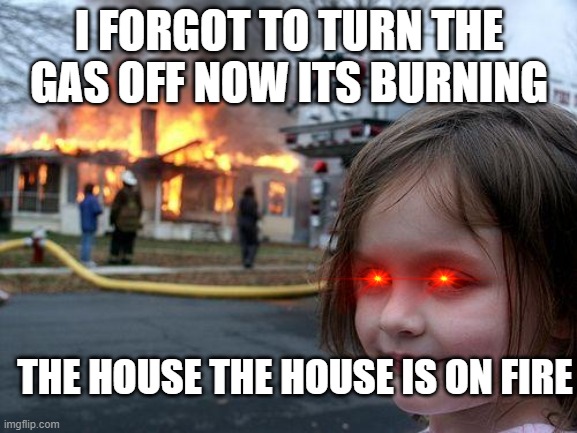 Disaster Girl Meme | I FORGOT TO TURN THE GAS OFF NOW ITS BURNING; THE HOUSE THE HOUSE IS ON FIRE | image tagged in memes,disaster girl | made w/ Imgflip meme maker