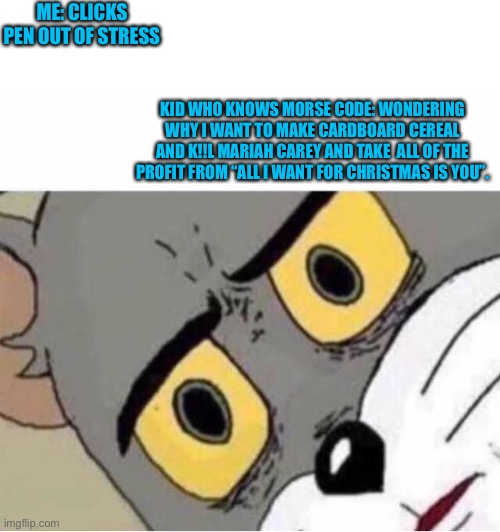 Well..... | ME: CLICKS PEN OUT OF STRESS; KID WHO KNOWS MORSE CODE: WONDERING WHY I WANT TO MAKE CARDBOARD CEREAL AND K!!L MARIAH CAREY AND TAKE  ALL OF THE PROFIT FROM “ALL I WANT FOR CHRISTMAS IS YOU”. | image tagged in confused tom cat face | made w/ Imgflip meme maker