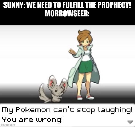 The prophecy isnt real! | SUNNY: WE NEED TO FULFILL THE PROPHECY!
MORROWSEER: | image tagged in my pokemon can't stop laughing you are wrong,wings of fire | made w/ Imgflip meme maker