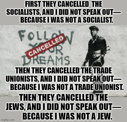 Then they cancelled me—and there was no one left to speak for me. | FIRST THEY CANCELLED  THE SOCIALISTS, AND I DID NOT SPEAK OUT—
     BECAUSE I WAS NOT A SOCIALIST. THEN THEY CANCELLED THE TRADE UNIONISTS, AND I DID NOT SPEAK OUT—
     BECAUSE I WAS NOT A TRADE UNIONIST. THEN THEY CANCELLED THE JEWS, AND I DID NOT SPEAK OUT—
     BECAUSE I WAS NOT A JEW. | image tagged in banksy cancelled,cancel culture | made w/ Imgflip meme maker