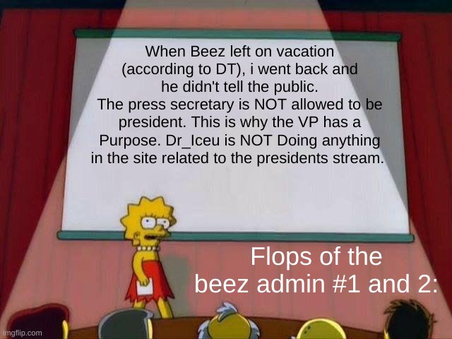This Has to change. Vote Wubbzy For president. APRIL FOOLS BOI, Vote Me | When Beez left on vacation (according to DT), i went back and he didn't tell the public.
The press secretary is NOT allowed to be president. This is why the VP has a Purpose. Dr_Iceu is NOT Doing anything in the site related to the presidents stream. Flops of the beez admin #1 and 2: | image tagged in lisa simpson's presentation | made w/ Imgflip meme maker