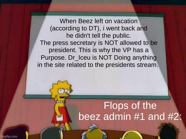 This needs to change. Vote Wubbzy for president. APRIL FOOLS BOI, IM NOT DROPPING OUT | When Beez left on vacation (according to DT), i went back and he didn't tell the public.
The press secretary is NOT allowed to be president. This is why the VP has a Purpose. Dr_Iceu is NOT Doing anything in the site related to the presidents stream. Flops of the beez admin #1 and #2: | image tagged in lisa simpson's presentation | made w/ Imgflip meme maker