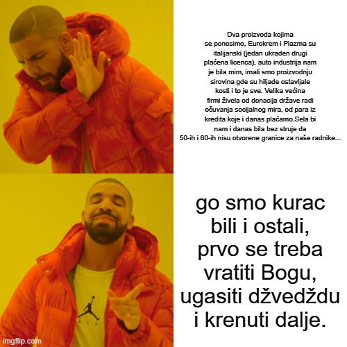 Drake Hotline Bling Meme | Dva proizvoda kojima se ponosimo, Eurokrem i Plazma su italijanski (jedan ukraden drugi plaćena licenca), auto industrija nam je bila mim, imali smo proizvodnju sirovina gde su hiljade ostavljale kosti i to je sve. Velika većina firmi živela od donacija države radi očuvanja socijalnog mira, od para iz kredita koje i danas plaćamo.Sela bi nam i danas bila bez struje da 50-ih i 60-ih nisu otvorene granice za naše radnike... go smo kurac bili i ostali, prvo se treba vratiti Bogu, ugasiti džvedždu i krenuti dalje. | image tagged in memes,drake hotline bling | made w/ Imgflip meme maker