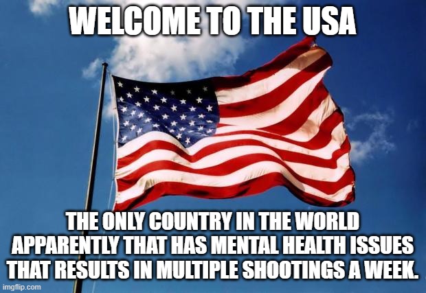 us flag | WELCOME TO THE USA; THE ONLY COUNTRY IN THE WORLD APPARENTLY THAT HAS MENTAL HEALTH ISSUES THAT RESULTS IN MULTIPLE SHOOTINGS A WEEK. | image tagged in us flag | made w/ Imgflip meme maker