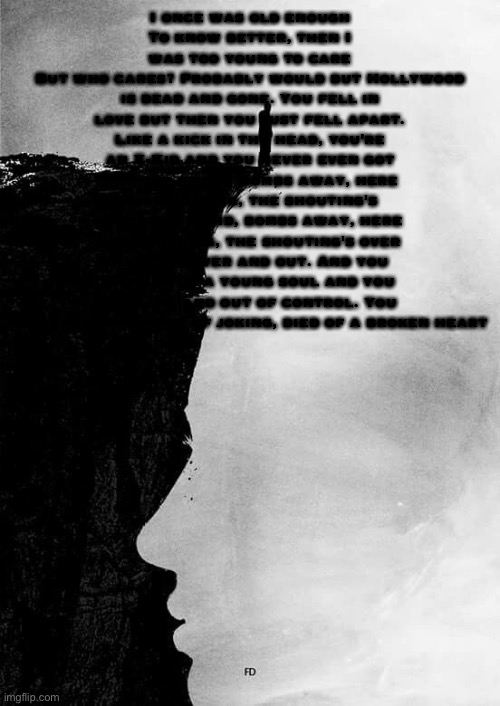I once was old enough
To know better, then I was too young to care
But who cares? Probably would but Hollywood is dead and gone. You fell in love but then you just fell apart. Like a kick in the head, you're an X-Kid and you never even got started again. Bombs away, here goes nothing, the shouting's over. Hey X-Kid, bombs away, here goes nothing, the shouting's over and out, over and out. And you were such a young soul and you got lost and out of control. You went over the edge of joking, died of a broken heart | made w/ Imgflip meme maker