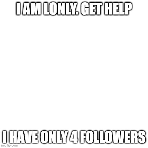 Blank Transparent Square Meme | I AM LONLY. GET HELP; I HAVE ONLY 4 FOLLOWERS | image tagged in memes,blank transparent square | made w/ Imgflip meme maker