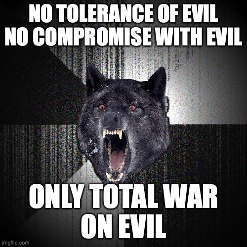 Insanity Wolf Meme | NO TOLERANCE OF EVIL
NO COMPROMISE WITH EVIL; ONLY TOTAL WAR
ON EVIL | image tagged in memes,insanity wolf | made w/ Imgflip meme maker