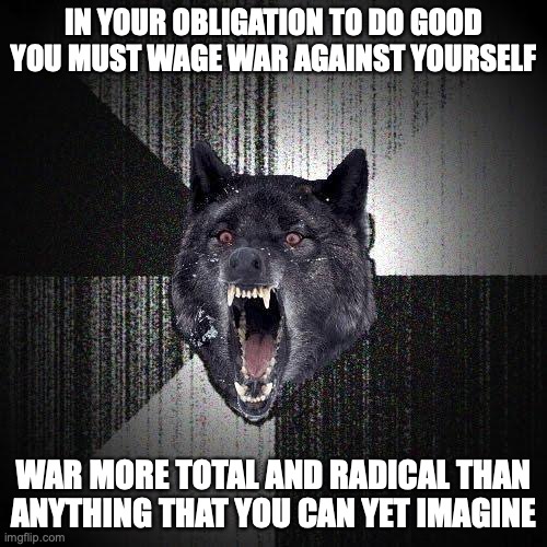 Insanity Wolf Meme | IN YOUR OBLIGATION TO DO GOOD
YOU MUST WAGE WAR AGAINST YOURSELF; WAR MORE TOTAL AND RADICAL THAN
ANYTHING THAT YOU CAN YET IMAGINE | image tagged in memes,insanity wolf | made w/ Imgflip meme maker