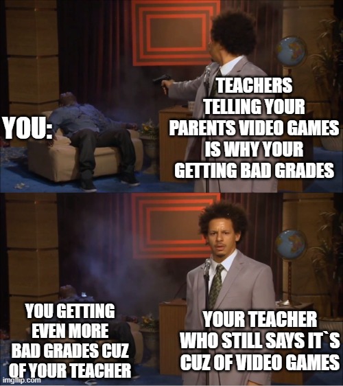 Has this ever happened to you? | TEACHERS TELLING YOUR PARENTS VIDEO GAMES IS WHY YOUR GETTING BAD GRADES; YOU:; YOU GETTING EVEN MORE BAD GRADES CUZ OF YOUR TEACHER; YOUR TEACHER WHO STILL SAYS IT`S CUZ OF VIDEO GAMES | image tagged in memes,who killed hannibal | made w/ Imgflip meme maker