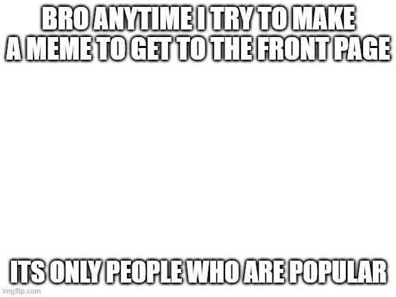 true | BRO ANYTIME I TRY TO MAKE A MEME TO GET TO THE FRONT PAGE; ITS ONLY PEOPLE WHO ARE POPULAR | image tagged in blank white template | made w/ Imgflip meme maker