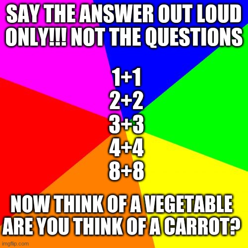 please tell me i got you | SAY THE ANSWER OUT LOUD ONLY!!! NOT THE QUESTIONS; 1+1
2+2
3+3
4+4
8+8; NOW THINK OF A VEGETABLE ARE YOU THINK OF A CARROT? | image tagged in memes,mind trick | made w/ Imgflip meme maker