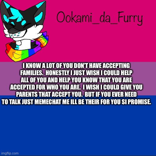 I want to help | I KNOW A LOT OF YOU DON’T HAVE ACCEPTING FAMILIES.  HONESTLY I JUST WISH I COULD HELP ALL OF YOU AND HELP YOU KNOW THAT YOU ARE ACCEPTED FOR WHO YOU ARE.  I WISH I COULD GIVE YOU PARENTS THAT ACCEPT YOU.  BUT IF YOU EVER NEED TO TALK JUST MEMECHAT ME ILL BE THEIR FOR YOU SI PROMISE. | image tagged in ookami announcement | made w/ Imgflip meme maker