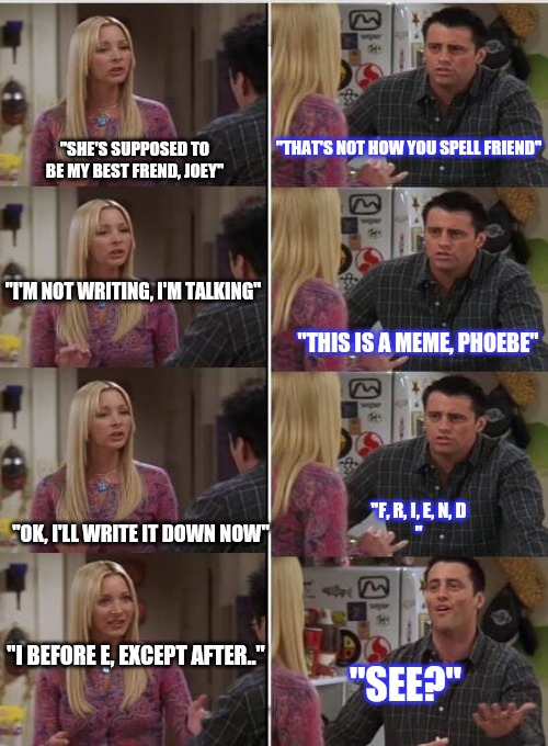 "this is a meme, Phoebe" says Joey | "THAT'S NOT HOW YOU SPELL FRIEND"; "SHE'S SUPPOSED TO BE MY BEST FREND, JOEY"; "I'M NOT WRITING, I'M TALKING"; "THIS IS A MEME, PHOEBE"; "F, R, I, E, N, D
"; "OK, I'LL WRITE IT DOWN NOW"; "I BEFORE E, EXCEPT AFTER.."; "SEE?" | image tagged in phoebe joey,spelling error,misspelled,friends,fyp | made w/ Imgflip meme maker