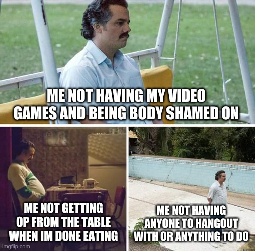 Sad Pablo Escobar | ME NOT HAVING MY VIDEO GAMES AND BEING BODY SHAMED ON; ME NOT GETTING OP FROM THE TABLE WHEN IM DONE EATING; ME NOT HAVING ANYONE TO HANGOUT WITH OR ANYTHING TO DO | image tagged in memes,sad pablo escobar | made w/ Imgflip meme maker