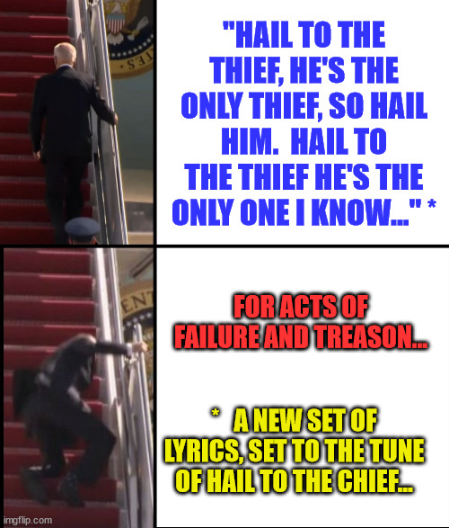 Joe Biden Falls down the stairs | "HAIL TO THE THIEF, HE'S THE ONLY THIEF, SO HAIL HIM.  HAIL TO THE THIEF HE'S THE ONLY ONE I KNOW..." *; FOR ACTS OF FAILURE AND TREASON... *   A NEW SET OF LYRICS, SET TO THE TUNE OF HAIL TO THE CHIEF... | image tagged in joe biden falls down the stairs | made w/ Imgflip meme maker