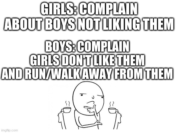 hmmm | GIRLS: COMPLAIN ABOUT BOYS NOT LIKING THEM; BOYS: COMPLAIN GIRLS DON'T LIKE THEM AND RUN/WALK AWAY FROM THEM | image tagged in blank white template,hmmm | made w/ Imgflip meme maker