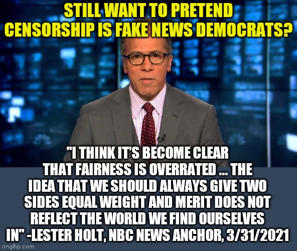 Remember, Democrats said censorship is fake news.... | STILL WANT TO PRETEND CENSORSHIP IS FAKE NEWS DEMOCRATS? "I THINK IT’S BECOME CLEAR THAT FAIRNESS IS OVERRATED ... THE IDEA THAT WE SHOULD ALWAYS GIVE TWO SIDES EQUAL WEIGHT AND MERIT DOES NOT REFLECT THE WORLD WE FIND OURSELVES IN" -LESTER HOLT, NBC NEWS ANCHOR, 3/31/2021 | image tagged in lester holt,liberal logic,biased media,lies,censorship | made w/ Imgflip meme maker