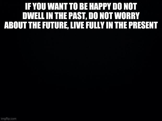 Black background | IF YOU WANT TO BE HAPPY DO NOT DWELL IN THE PAST, DO NOT WORRY ABOUT THE FUTURE, LIVE FULLY IN THE PRESENT | image tagged in black background | made w/ Imgflip meme maker