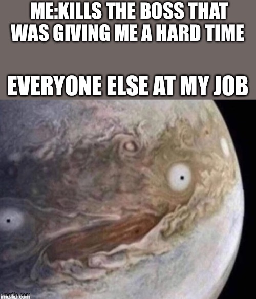 unsettled jupiter | ME:KILLS THE BOSS THAT WAS GIVING ME A HARD TIME; EVERYONE ELSE AT MY JOB | image tagged in unsettled jupiter,job | made w/ Imgflip meme maker