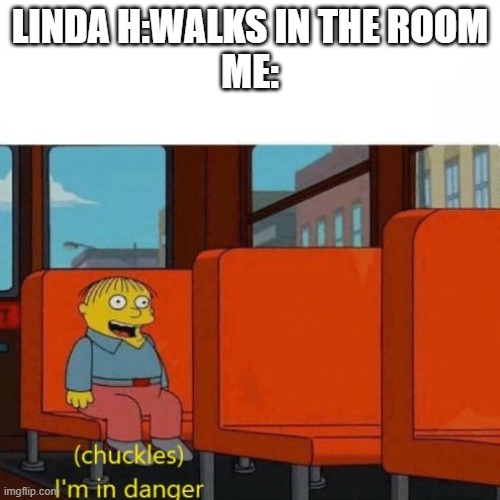 *shot on iphone music starts playing* | LINDA H:WALKS IN THE ROOM
ME: | image tagged in chuckles i m in danger | made w/ Imgflip meme maker