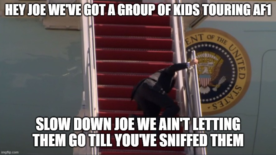 Biden falling | HEY JOE WE'VE GOT A GROUP OF KIDS TOURING AF1; SLOW DOWN JOE WE AIN'T LETTING THEM GO TILL YOU'VE SNIFFED THEM | image tagged in biden falling | made w/ Imgflip meme maker