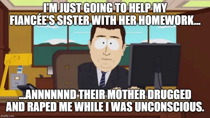 South Park and it's gone | I'M JUST GOING TO HELP MY FIANCÉE'S SISTER WITH HER HOMEWORK... ...ANNNNNND THEIR MOTHER DRUGGED AND RAPED ME WHILE I WAS UNCONSCIOUS. | image tagged in south park and it's gone | made w/ Imgflip meme maker