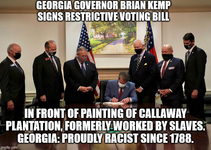 Kemp: "This law is consistent with our racist past." | GEORGIA GOVERNOR BRIAN KEMP SIGNS RESTRICTIVE VOTING BILL; IN FRONT OF PAINTING OF CALLAWAY PLANTATION, FORMERLY WORKED BY SLAVES.
GEORGIA: PROUDLY RACIST SINCE 1788. | image tagged in racist georgia,republicans stopping blacks from voting | made w/ Imgflip meme maker