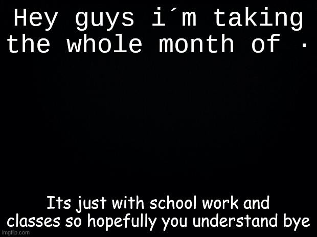 I´m sorry | Hey guys i´m taking the whole month of ·; Its just with school work and classes so hopefully you understand bye | image tagged in black background | made w/ Imgflip meme maker