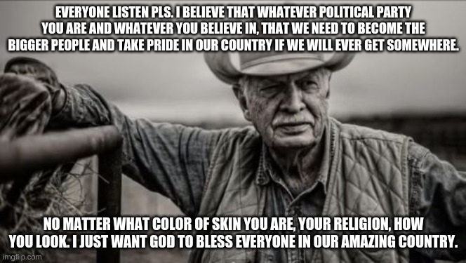 So God Made A Farmer Meme | EVERYONE LISTEN PLS. I BELIEVE THAT WHATEVER POLITICAL PARTY YOU ARE AND WHATEVER YOU BELIEVE IN, THAT WE NEED TO BECOME THE BIGGER PEOPLE AND TAKE PRIDE IN OUR COUNTRY IF WE WILL EVER GET SOMEWHERE. NO MATTER WHAT COLOR OF SKIN YOU ARE, YOUR RELIGION, HOW YOU LOOK. I JUST WANT GOD TO BLESS EVERYONE IN OUR AMAZING COUNTRY. | image tagged in memes,so god made a farmer | made w/ Imgflip meme maker