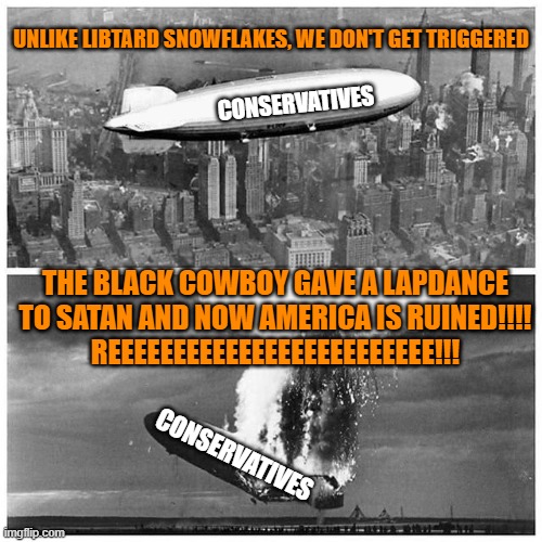 Blimp Explosion | UNLIKE LIBTARD SNOWFLAKES, WE DON'T GET TRIGGERED; CONSERVATIVES; THE BLACK COWBOY GAVE A LAPDANCE TO SATAN AND NOW AMERICA IS RUINED!!!!
REEEEEEEEEEEEEEEEEEEEEEEEE!!! CONSERVATIVES | image tagged in blimp explosion | made w/ Imgflip meme maker