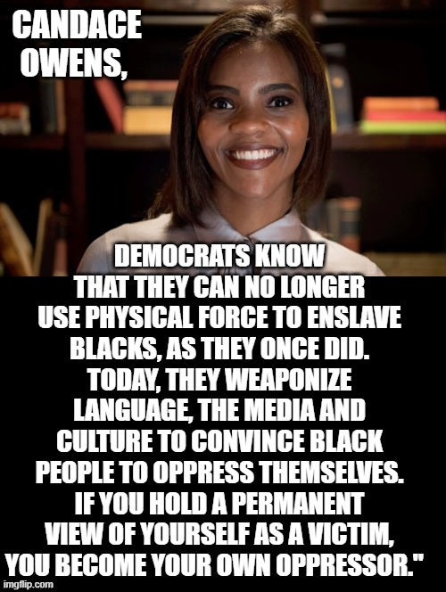 Are you your own OPPRESSOR? | CANDACE OWENS, DEMOCRATS KNOW THAT THEY CAN NO LONGER USE PHYSICAL FORCE TO ENSLAVE BLACKS, AS THEY ONCE DID.
TODAY, THEY WEAPONIZE LANGUAGE, THE MEDIA AND CULTURE TO CONVINCE BLACK PEOPLE TO OPPRESS THEMSELVES.
IF YOU HOLD A PERMANENT VIEW OF YOURSELF AS A VICTIM, YOU BECOME YOUR OWN OPPRESSOR." | image tagged in morons,stupid liberals,democrats | made w/ Imgflip meme maker