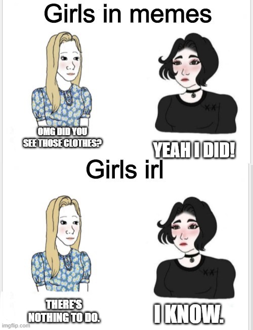 Girls in memes | OMG DID YOU SEE THOSE CLOTHES? YEAH I DID! THERE'S NOTHING TO DO. I KNOW. | image tagged in girls in memes,girls | made w/ Imgflip meme maker