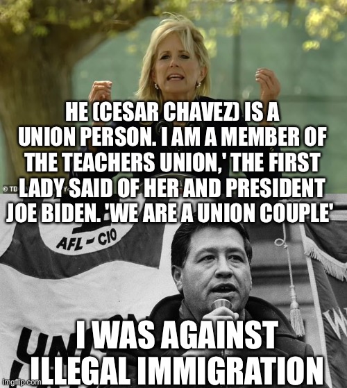 More hypocrisy about illegal immigration | HE (CESAR CHAVEZ) IS A UNION PERSON. I AM A MEMBER OF THE TEACHERS UNION,' THE FIRST LADY SAID OF HER AND PRESIDENT JOE BIDEN. 'WE ARE A UNION COUPLE'; I WAS AGAINST ILLEGAL IMMIGRATION | image tagged in cesar chavez,illegal immigration,biden | made w/ Imgflip meme maker