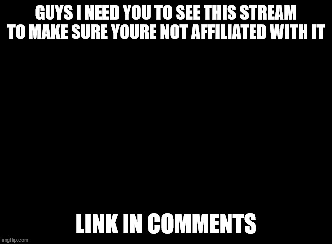 is this one of yours | GUYS I NEED YOU TO SEE THIS STREAM TO MAKE SURE YOURE NOT AFFILIATED WITH IT; LINK IN COMMENTS | image tagged in blank black | made w/ Imgflip meme maker