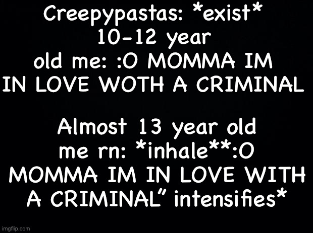 Black background | Creepypastas: *exist*
10-12 year old me: :O MOMMA IM IN LOVE WOTH A CRIMINAL; Almost 13 year old me rn: *inhale**:O MOMMA IM IN LOVE WITH A CRIMINAL” intensifies* | image tagged in black background | made w/ Imgflip meme maker