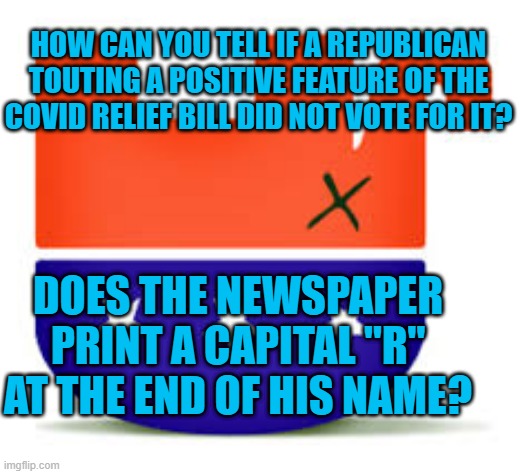 Taking Credit When It is Due (To Someone Else). | HOW CAN YOU TELL IF A REPUBLICAN TOUTING A POSITIVE FEATURE OF THE COVID RELIEF BILL DID NOT VOTE FOR IT? DOES THE NEWSPAPER PRINT A CAPITAL "R" AT THE END OF HIS NAME? | image tagged in politics | made w/ Imgflip meme maker