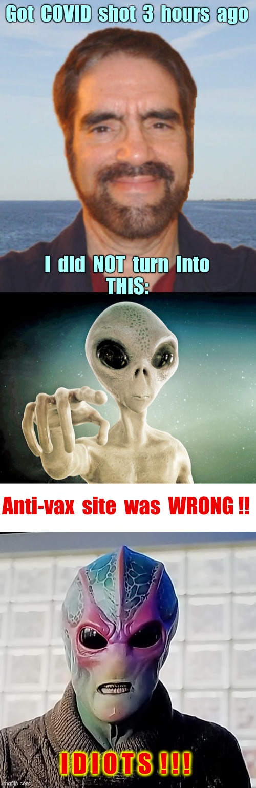 I'M LIVING PROOF YOU CAN'T TRUST ANTI-VAX SITES | Got  COVID  shot  3  hours  ago; I  did  NOT  turn  into
THIS:; Anti-vax  site  was  WRONG !! I D I O T S  ! ! ! | image tagged in covid,anti-vaxx,aliens,rick75230,vaccines | made w/ Imgflip meme maker