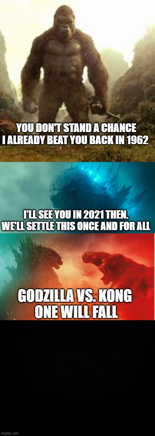 godzilla vs kong | YOU DON'T STAND A CHANCE I ALREADY BEAT YOU BACK IN 1962; I'LL SEE YOU IN 2021 THEN. WE'LL SETTLE THIS ONCE AND FOR ALL; GODZILLA VS. KONG 
ONE WILL FALL | image tagged in black background | made w/ Imgflip meme maker