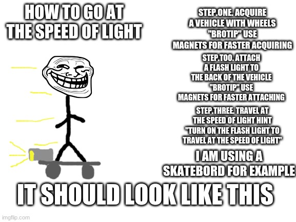 how to go at the speed of light | STEP.ONE. ACQUIRE A VEHICLE WITH WHEELS "BROTIP" USE MAGNETS FOR FASTER ACQUIRING; HOW TO GO AT THE SPEED OF LIGHT; STEP.TOO. ATTACH A FLASH LIGHT TO THE BACK OF THE VEHICLE "BROTIP" USE MAGNETS FOR FASTER ATTACHING; STEP.THREE. TRAVEL AT THE SPEED OF LIGHT HINT "TURN ON THE FLASH LIGHT TO TRAVEL AT THE SPEED OF LIGHT"; I AM USING A SKATEBORD FOR EXAMPLE; IT SHOULD LOOK LIKE THIS | image tagged in troll physics | made w/ Imgflip meme maker