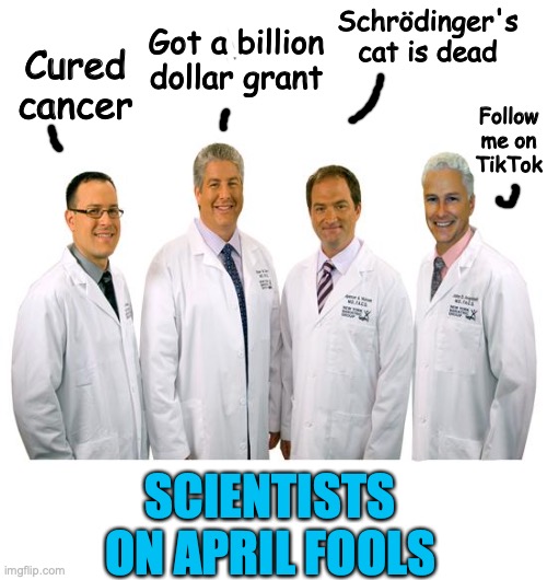 scientists on april fools | Got a billion dollar grant; Schrödinger's cat is dead; Cured cancer; Follow me on TikTok; SCIENTISTS ON APRIL FOOLS | image tagged in a group of scientists | made w/ Imgflip meme maker