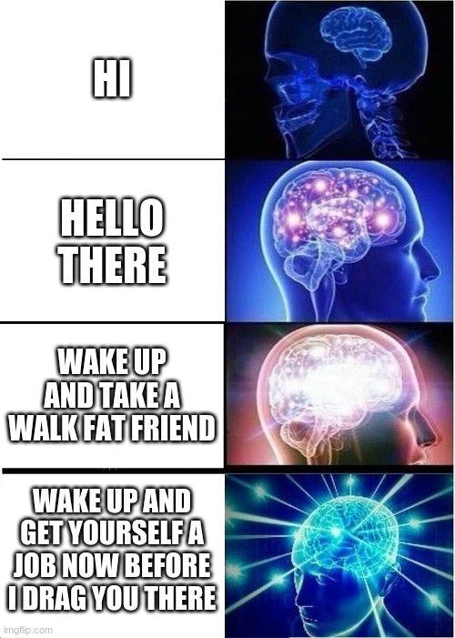 Expanding Brain Meme | HI; HELLO THERE; WAKE UP AND TAKE A WALK FAT FRIEND; WAKE UP AND GET YOURSELF A JOB NOW BEFORE I DRAG YOU THERE | image tagged in memes,expanding brain | made w/ Imgflip meme maker