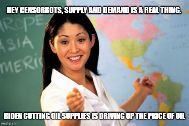 When the Ministry of Truth is a Ministry of Lies | HEY CENSORBOTS, SUPPLY AND DEMAND IS A REAL THING. BIDEN CUTTING OIL SUPPLIES IS DRIVING UP THE PRICE OF OIL | image tagged in memes,unhelpful high school teacher,liberals are beyond stupid,liberalism kills,impeach46 | made w/ Imgflip meme maker
