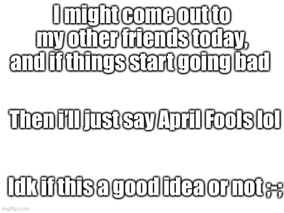 ;-; | I might come out to my other friends today, and if things start going bad; Then i’ll just say April Fools lol; Idk if this a good idea or not ;-; | image tagged in blank white template | made w/ Imgflip meme maker